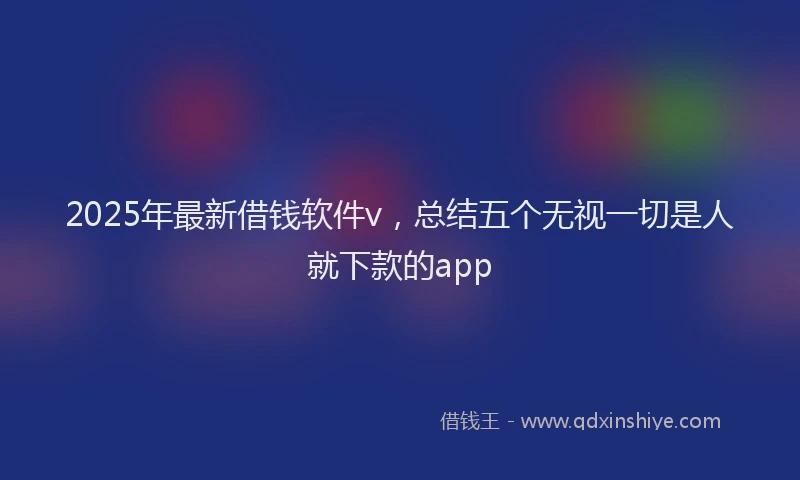 2025年最新借钱软件v，总结五个无视一切是人就下款的app