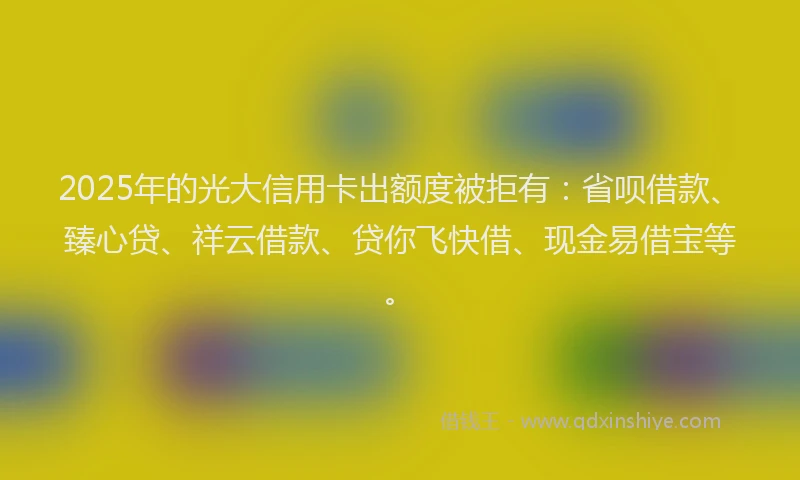 2025年的光大信用卡出额度被拒有：省呗借款、臻心贷、祥云借款、贷你飞快借、现金易借宝等。