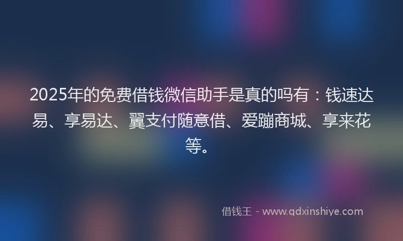 2025年的免费借钱微信助手是真的吗有：钱速达易、享易达、翼支付随意借、爱蹦商城、享来花等。