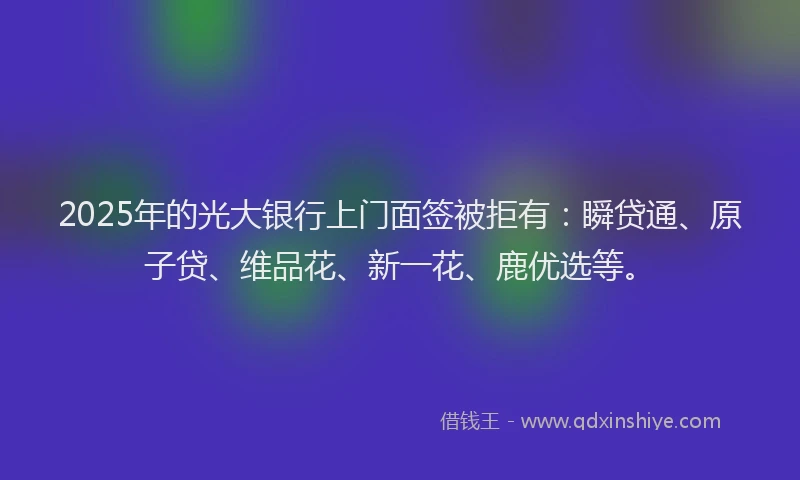2025年的光大银行上门面签被拒有：瞬贷通、原子贷、维品花、新一花、鹿优选等。