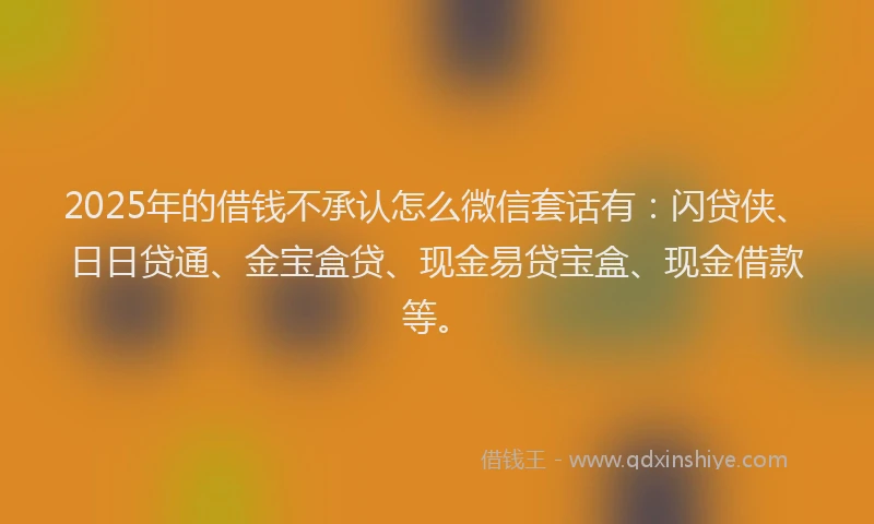 2025年的借钱不承认怎么微信套话有：闪贷侠、日日贷通、金宝盒贷、现金易贷宝盒、现金借款等。