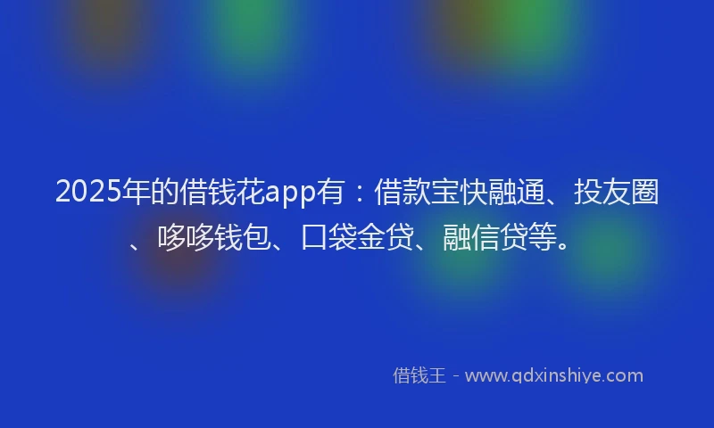 2025年的借钱花app有：借款宝快融通、投友圈、哆哆钱包、口袋金贷、融信贷等。