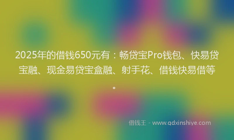 2025年的借钱650元有：畅贷宝Pro钱包、快易贷宝融、现金易贷宝盒融、射手花、借钱快易借等。
