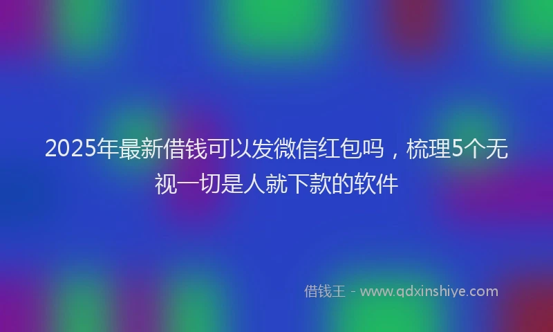 2025年最新借钱可以发微信红包吗，梳理5个无视一切是人就下款的软件