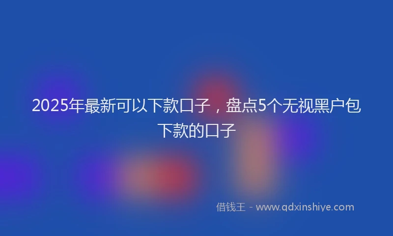 2025年最新可以下款口子，盘点5个无视黑户包下款的口子