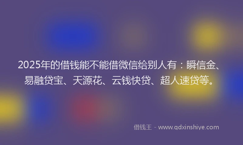 2025年的借钱能不能借微信给别人有：瞬信金、易融贷宝、天源花、云钱快贷、超人速贷等。