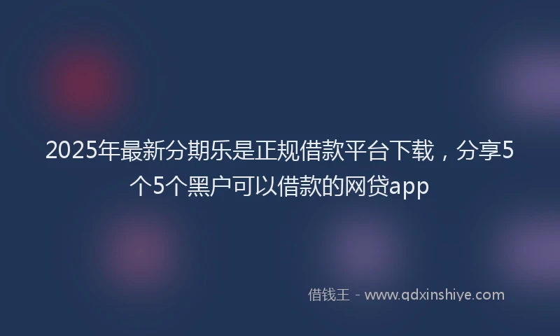 2025年最新分期乐是正规借款平台下载，分享5个5个黑户可以借款的网贷app