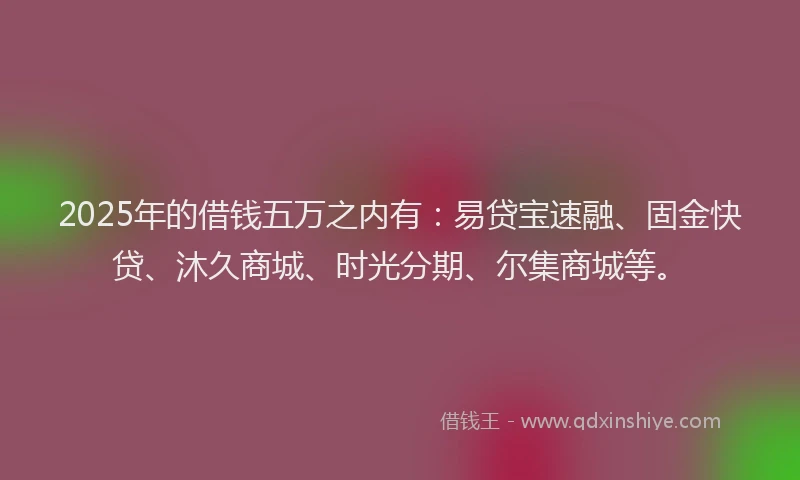 2025年的借钱五万之内有：易贷宝速融、固金快贷、沐久商城、时光分期、尔集商城等。