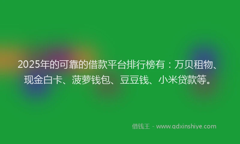 2025年的可靠的借款平台排行榜有：万贝租物、现金白卡、菠萝钱包、豆豆钱、小米贷款等。