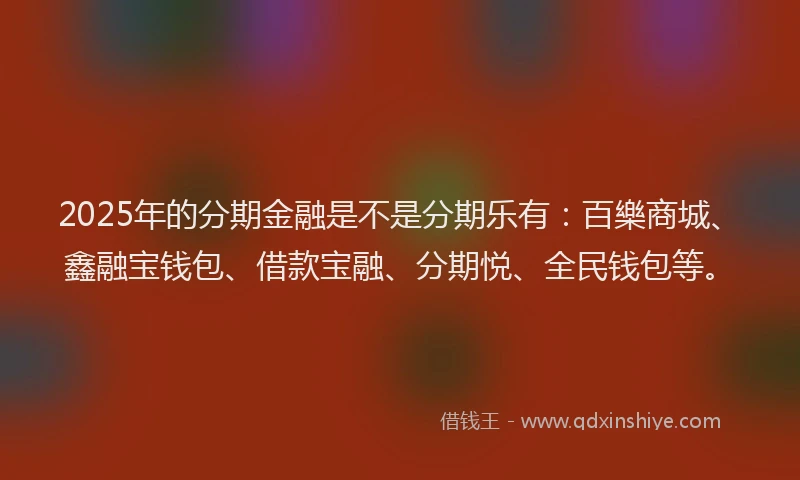 2025年的分期金融是不是分期乐有：百樂商城、鑫融宝钱包、借款宝融、分期悦、全民钱包等。