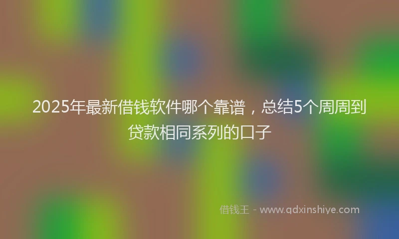 2025年最新借钱软件哪个靠谱，总结5个周周到贷款相同系列的口子
