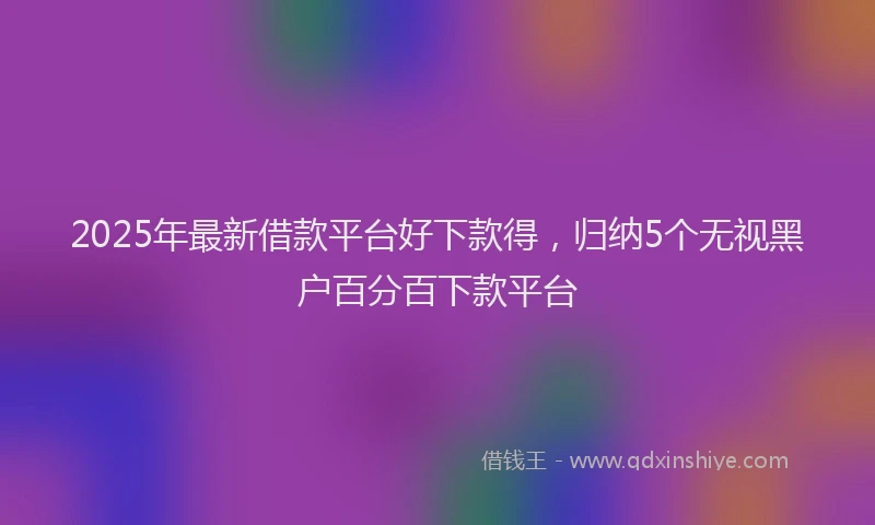 2025年最新借款平台好下款得，归纳5个无视黑户百分百下款平台