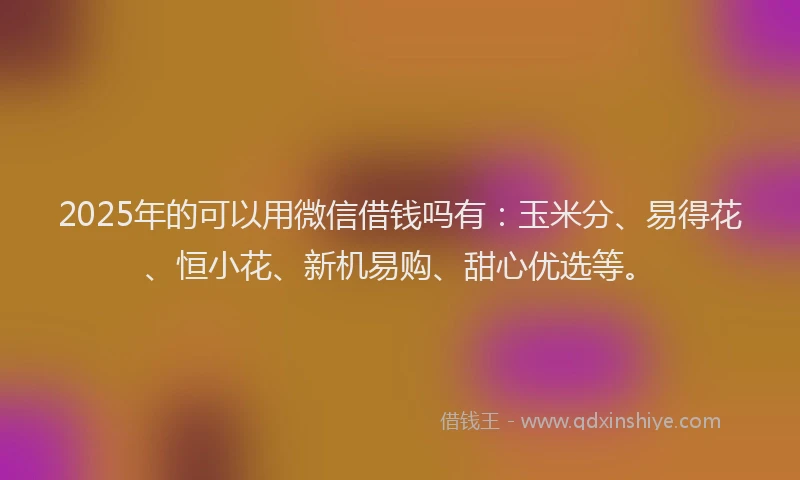 2025年的可以用微信借钱吗有：玉米分、易得花、恒小花、新机易购、甜心优选等。