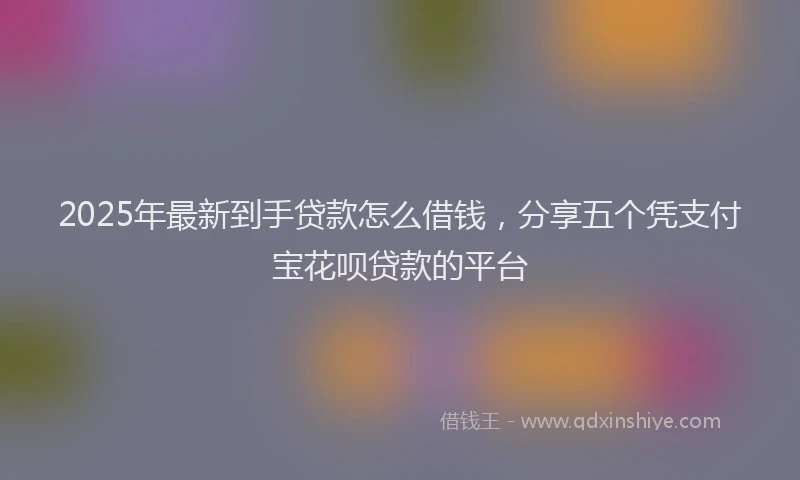 2025年最新到手贷款怎么借钱，分享五个凭支付宝花呗贷款的平台