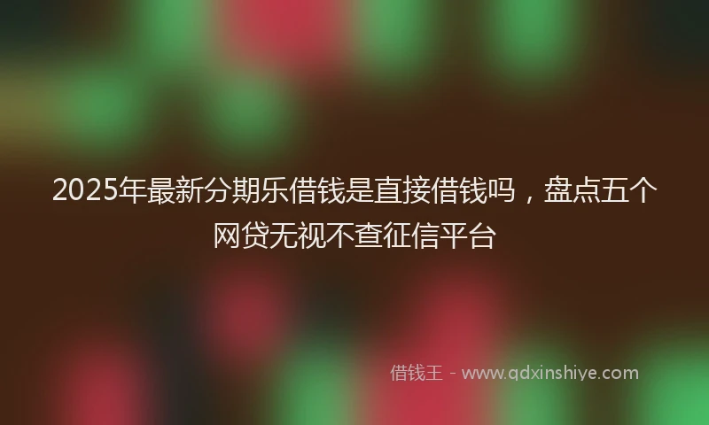 2025年最新分期乐借钱是直接借钱吗，盘点五个网贷无视不查征信平台