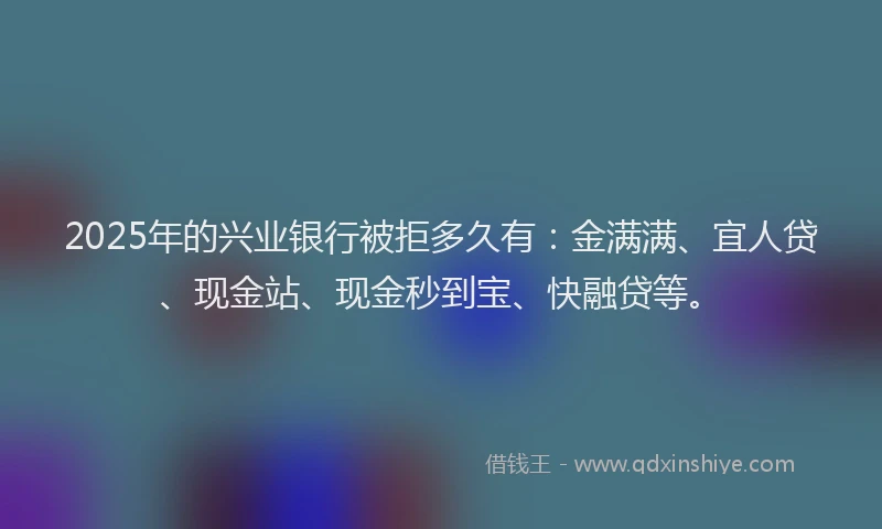 2025年的兴业银行被拒多久有：金满满、宜人贷、现金站、现金秒到宝、快融贷等。