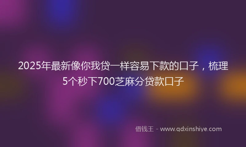 2025年最新像你我贷一样容易下款的口子，梳理5个秒下700芝麻分贷款口子