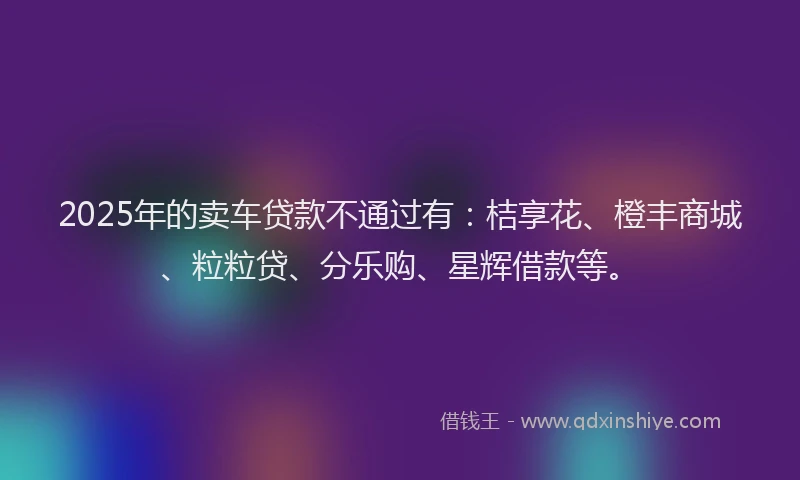 2025年的卖车贷款不通过有：桔享花、橙丰商城、粒粒贷、分乐购、星辉借款等。