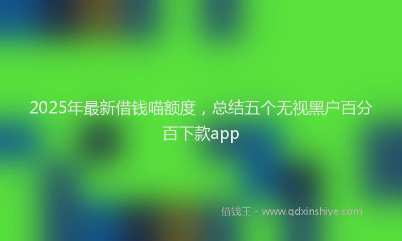 2025年最新借钱喵额度，总结五个无视黑户百分百下款app
