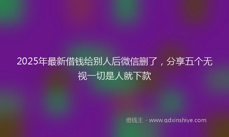 2025年最新借钱给别人后微信删了，分享五个无视一切是人就下款