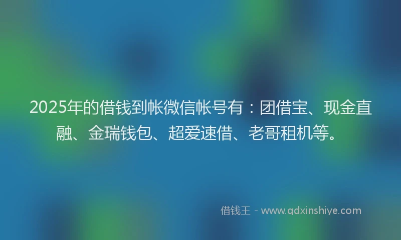 2025年的借钱到帐微信帐号有：团借宝、现金直融、金瑞钱包、超爱速借、老哥租机等。