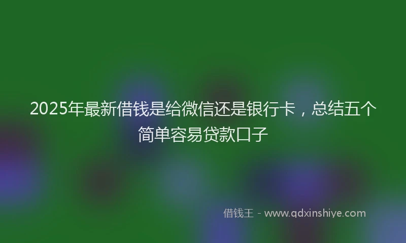 2025年最新借钱是给微信还是银行卡，总结五个简单容易贷款口子