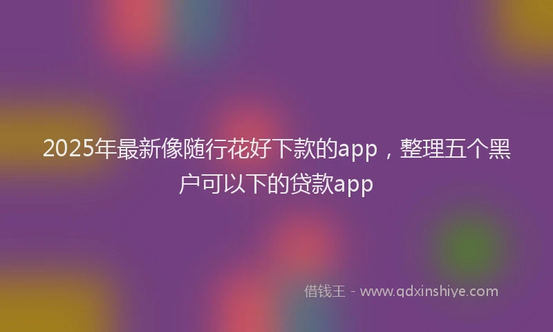2025年最新像随行花好下款的app，整理五个黑户可以下的贷款app