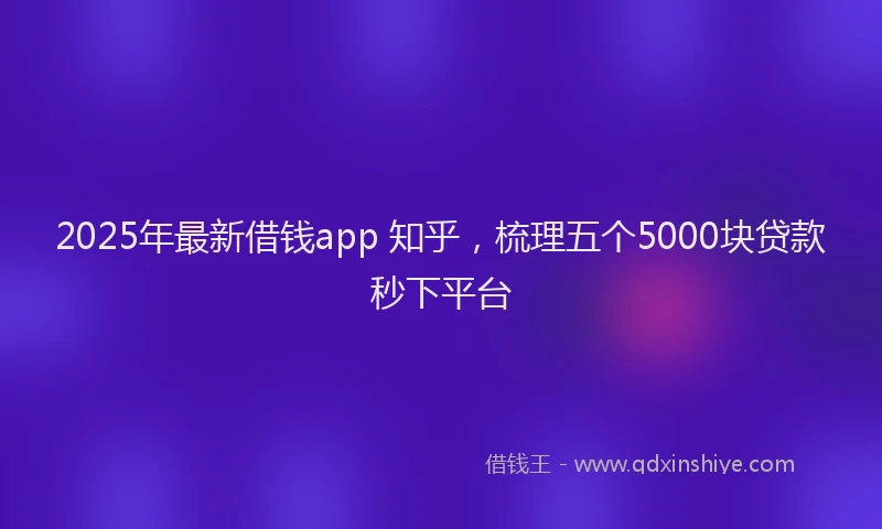 2025年最新借钱app 知乎，梳理五个5000块贷款秒下平台