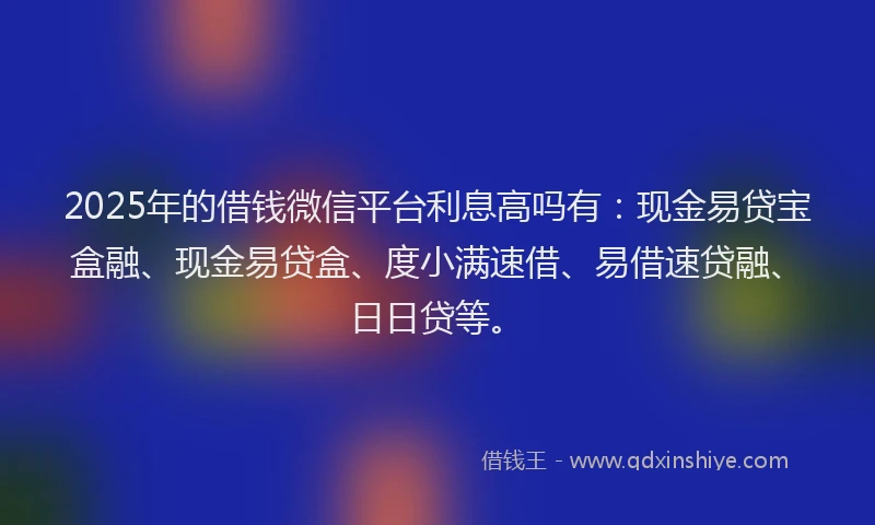 2025年的借钱微信平台利息高吗有：现金易贷宝盒融、现金易贷盒、度小满速借、易借速贷融、日日贷等。