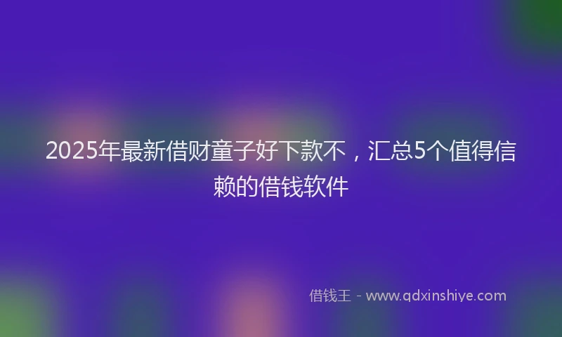 2025年最新借财童子好下款不，汇总5个值得信赖的借钱软件