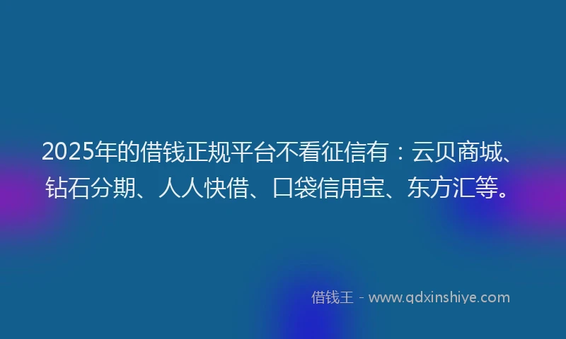 2025年的借钱正规平台不看征信有：云贝商城、钻石分期、人人快借、口袋信用宝、东方汇等。
