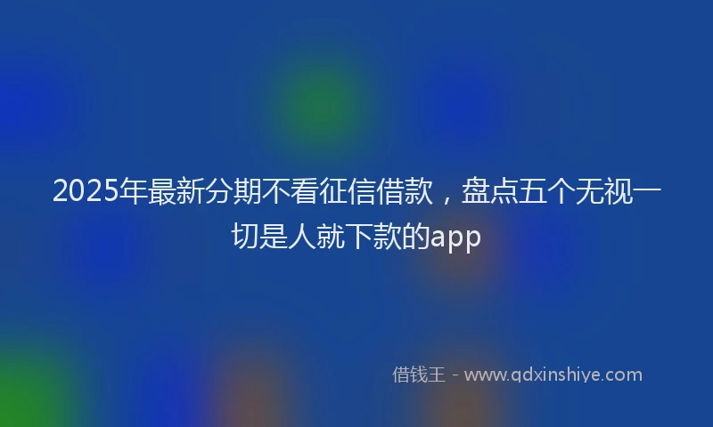 2025年最新分期不看征信借款，盘点五个无视一切是人就下款的app