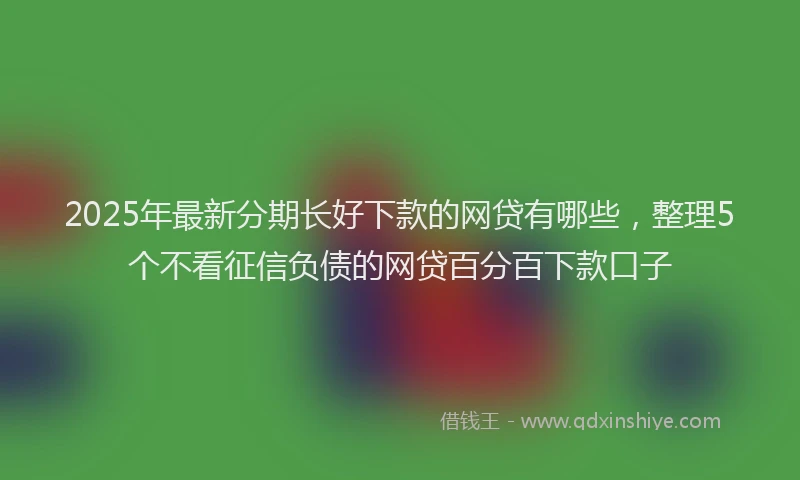 2025年最新分期长好下款的网贷有哪些，整理5个不看征信负债的网贷百分百下款口子
