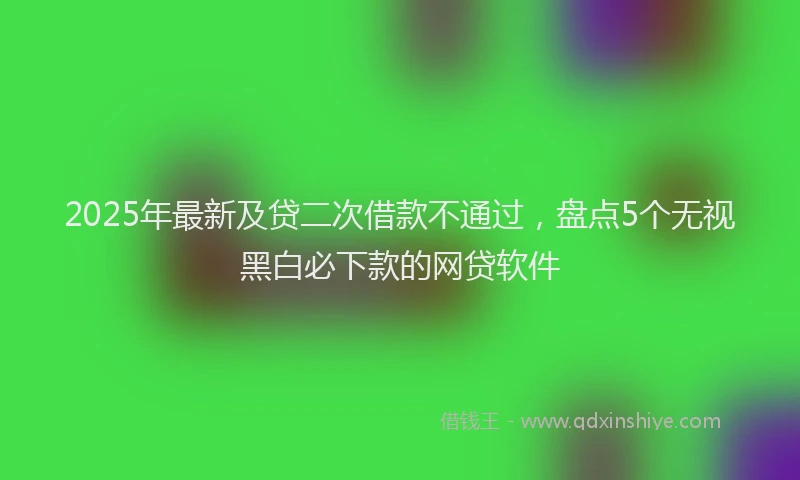 2025年最新及贷二次借款不通过，盘点5个无视黑白必下款的网贷软件