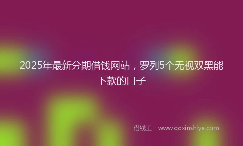 2025年最新分期借钱网站，罗列5个无视双黑能下款的口子