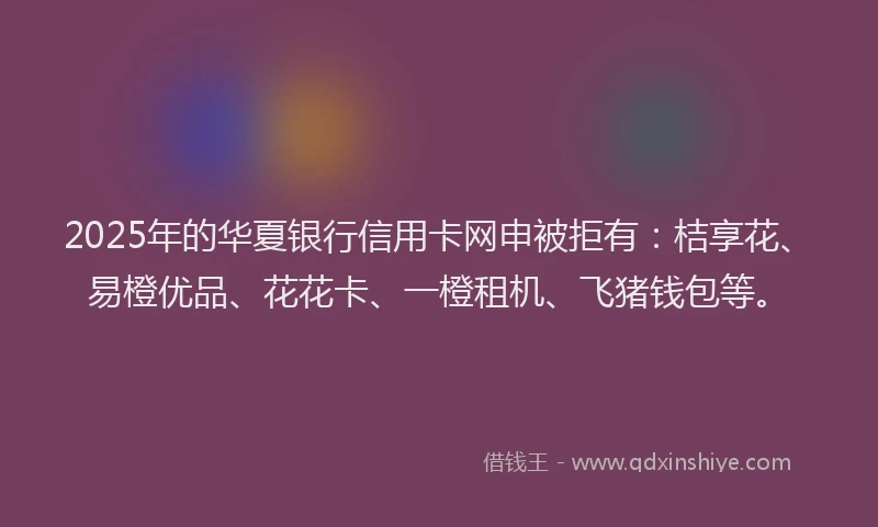 2025年的华夏银行信用卡网申被拒有：桔享花、易橙优品、花花卡、一橙租机、飞猪钱包等。