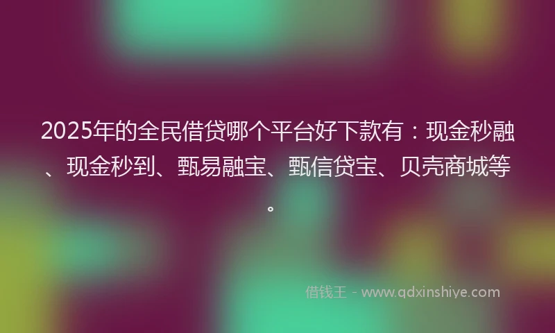 2025年的全民借贷哪个平台好下款有：现金秒融、现金秒到、甄易融宝、甄信贷宝、贝壳商城等。