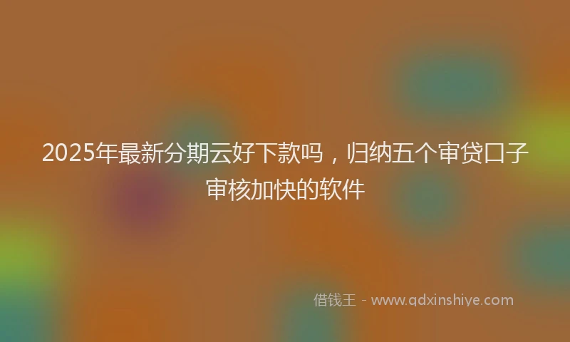 2025年最新分期云好下款吗，归纳五个审贷口子审核加快的软件
