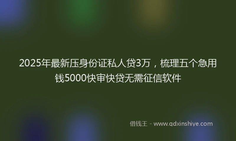 2025年最新压身份证私人贷3万，梳理五个急用钱5000快审快贷无需征信软件
