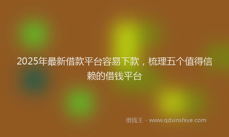 2025年最新借款平台容易下款，梳理五个值得信赖的借钱平台