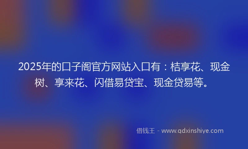 2025年的口子阁官方网站入口有：桔享花、现金树、享来花、闪借易贷宝、现金贷易等。