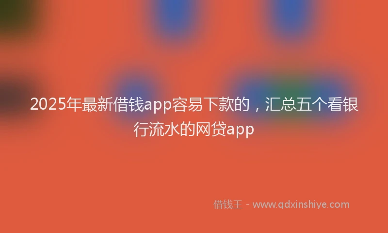 2025年最新借钱app容易下款的，汇总五个看银行流水的网贷app