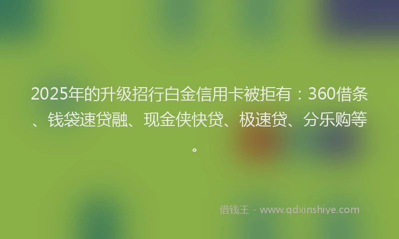 2025年的升级招行白金信用卡被拒有：360借条、钱袋速贷融、现金侠快贷、极速贷、分乐购等。