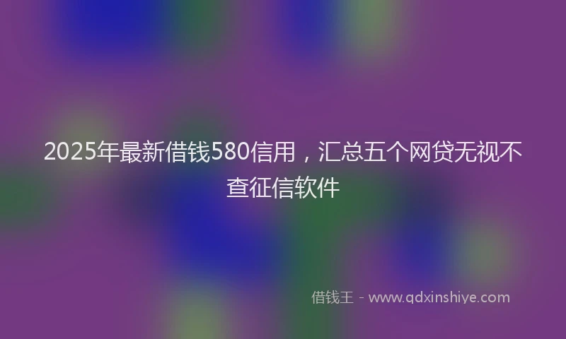 2025年最新借钱580信用，汇总五个网贷无视不查征信软件