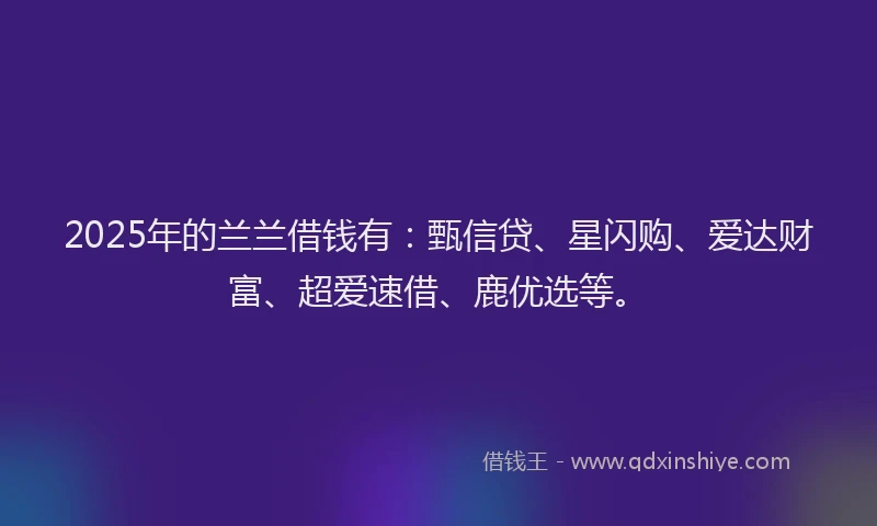 2025年的兰兰借钱有：甄信贷、星闪购、爱达财富、超爱速借、鹿优选等。