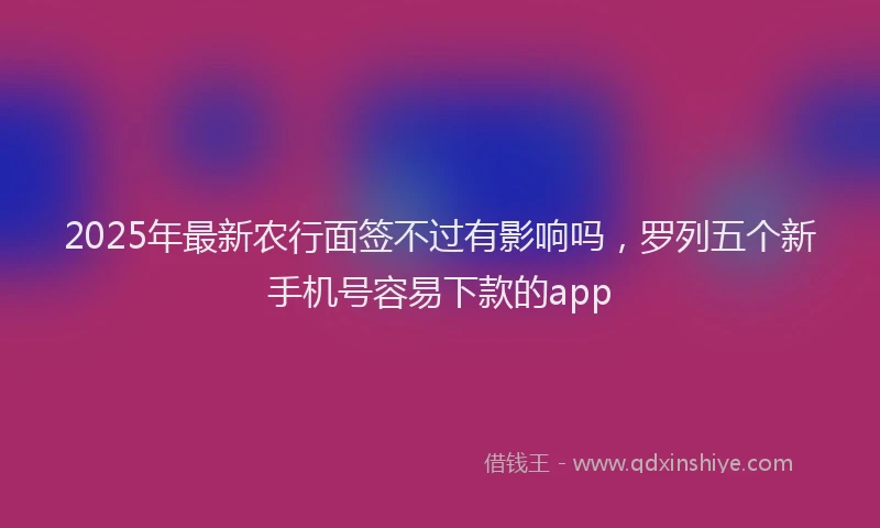 2025年最新农行面签不过有影响吗，罗列五个新手机号容易下款的app