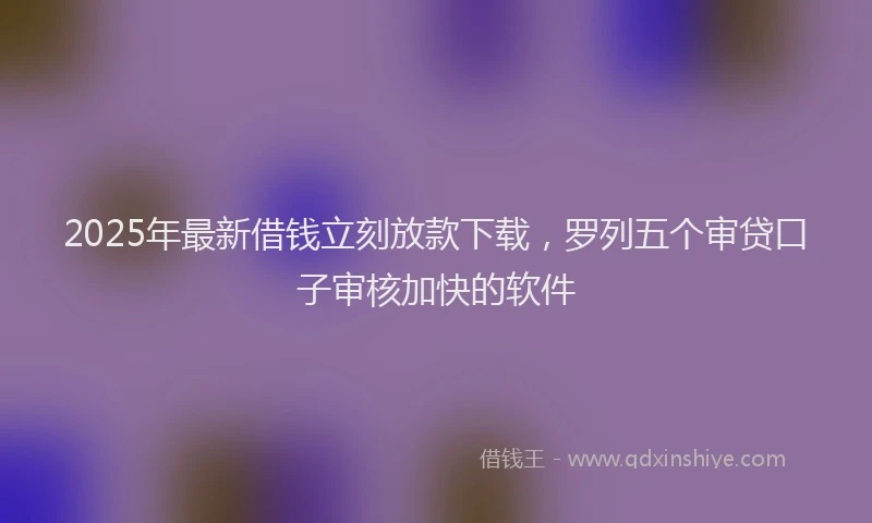 2025年最新借钱立刻放款下载，罗列五个审贷口子审核加快的软件