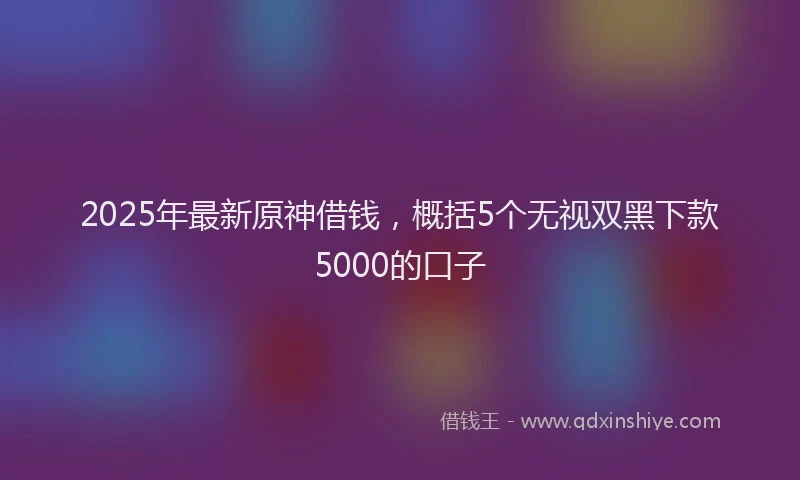2025年最新原神借钱，概括5个无视双黑下款5000的口子