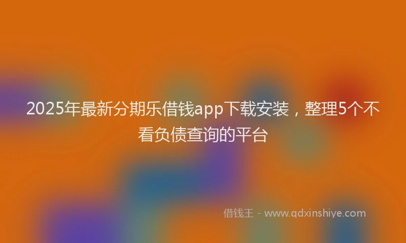 2025年最新分期乐借钱app下载安装，整理5个不看负债查询的平台