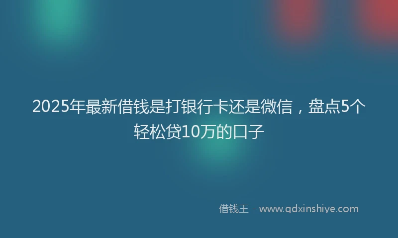 2025年最新借钱是打银行卡还是微信，盘点5个轻松贷10万的口子